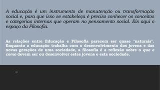 A educação é um instrumento de manutenção ou transformação
social e, para que isso se estabeleça é preciso conhecer os conceitos
e categorias internas que operam no pensamento social. Eis aqui o
espaço da Filosofia.
As relações entre Educação e Filosofia parecem ser quase "naturais".
Enquanto a educação trabalha com o desenvolvimento dos jovens e das
novas gerações de uma sociedade, a filosofia é a reflexão sobre o que e
como devem ser ou desenvolver estes jovens e esta sociedade.
–
 