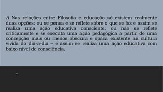 A Nas relações entre Filosofia e educação só existem realmente
duas opções: ou se pensa e se reflete sobre o que se faz e assim se
realiza uma ação educativa consciente; ou não se reflete
criticamente e se executa uma ação pedagógica a partir de uma
concepção mais ou menos obscura e opaca existente na cultura
vivida do dia-a-dia – e assim se realiza uma ação educativa com
baixo nível de consciência.
–
 