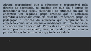 Alguns responderão que a educação é responsável pela
direção da sociedade, na medida em que ela é capaz de
direcionar a vida social, salvando-a da situação em que se
encontra; um segundo grupo entende que a educação
reproduz a sociedade como ela está; há um terceiro grupo de
pedagogos e teóricos da educação que compreendem a
educação como uma instância mediadora de uma forma de
entender e viver a sociedade. Para estes a educação nem salva
nem reproduz a sociedade, mas pode e deve servir de meio
para a efetivação de uma concepção de sociedade.
–
 