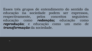 Esses três grupos de entendimento do sentido da
educação na sociedade podem ser expressos,
respectivamente, pelos conceitos seguintes:
educação como redenção; educação como
reprodução; e educação como um meio de
transformação da sociedade.
–
 