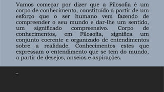 Vamos começar por dizer que a Filosofia é um
corpo de conhecimento, constituído a partir de um
esforço que o ser humano vem fazendo de
compreender o seu mundo e dar-lhe um sentido,
um significado compreensivo. Corpo de
conhecimentos, em Filosofia, significa um
conjunto coerente e organizado de entendimentos
sobre a realidade. Conhecimentos estes que
expressam o entendimento que se tem do mundo,
a partir de desejos, anseios e aspirações.
–
 