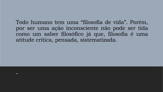 Todo humano tem uma “filosofia de vida”. Porém,
por ser uma ação inconsciente não pode ser tida
como um saber filosófico já que, filosofia é uma
atitude crítica, pensada, sistematizada.
–
 