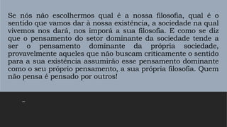 Se nós não escolhermos qual é a nossa filosofia, qual é o
sentido que vamos dar à nossa existência, a sociedade na qual
vivemos nos dará, nos imporá a sua filosofia. E como se diz
que o pensamento do setor dominante da sociedade tende a
ser o pensamento dominante da própria sociedade,
provavelmente aqueles que não buscam criticamente o sentido
para a sua existência assumirão esse pensamento dominante
como o seu próprio pensamento, a sua própria filosofia. Quem
não pensa é pensado por outros!
–
 