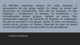 Os filósofos exprimem sempre em cada instante, o
pensamento de um grupo social, de classe ou povoa que
pertencem ou representam. Eles são os teoristas, os que
explicam e interpretam os desejos, as tendências e as
reivindicações desses grupos, classes ou povos. Seu
pensamento depende da situação de domínio ou submissão
em que se encontra o seu grupo, classe ou povo, em relação a
outros povos, grupos ou classes. Depende de estar no poder
ou em luta pelo poder, em ascensão ou em decadência.
–LEÔNCIO BASBAUM
 