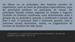 As ideias ou os princípios dos homens provêm da
experiência, quer se trate de princípios especulativos, quer
de princípios práticos ou princípios de moral. Os
princípios morais variam segundo os tempos e lugares.
Quando os homens condenam uma determinada ação é
porque ela os prejudica; quando a enaltecem é porque ela
lhes é útil. O interesse (não o interesse pessoal, mas o
interesse social) determina, assim, os julgamentos do
homem no domínio da vida social
–PLEKANOV, G. A CONCEPÇÃO MATERIALISTA DA HISTÓRIA 5. ED. RIO DE
JANEIRO, PAZ E TERRA, 1977, P. 20.
 