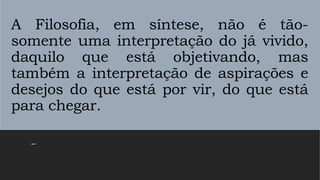 A Filosofia, em síntese, não é tão-
somente uma interpretação do já vivido,
daquilo que está objetivando, mas
também a interpretação de aspirações e
desejos do que está por vir, do que está
para chegar.
–
 