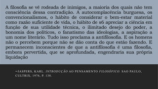 A filosofia se vê rodeada de inimigos, a maioria dos quais não tem
consciência dessa contradição. A autocomplacência burguesa, os
convencionalismos, o hábito de considerar o bem-estar material
como razão suficiente de vida, o hábito de s6 apreciar a ciência em
função de sua utilidade técnica, o ilimitado desejo do poder, a
bonomia dos políticos, o fanatismo das ideologias, a aspiração a
um nome literário. Tudo isso proclama a antifilosofia. E os homens
não o percebem porque não se dão conta do que estão fazendo. E
permanecem inconscientes de que a antifilosofia é uma filosofia,
embora pervertida, que se aprofundada, engendraria sua própria
liquidação
–JASPERS, KARL. INTRODUÇÃO AO PENSAMENTO FILOSÓFICO. SAO PAULO,
CULTRIX, 1976, P. 138.
 
