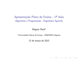 Apresentação Plano de Ensino - 1ª Aula
Algoritmos e Programação - Engenharia Agrícola
Wagner Reck1
1Universidade Federal do Pampa - UNIPAMPA Alegrete
12 de março de 2012
 