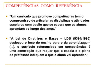 COMPETÊNCIAS  COMO  REFERÊNCIA “ Um currículo que promove competências tem o compromisso de articular as disciplinas e atividades escolares com aquilo que se espera que os alunos aprendam ao longo dos anos.” “ A Lei de Diretrizes e Bases – LDB (9394/1996) deslocou o foco do ensino para o da aprendizagem (...), o currículo referenciado em competências é uma concepção que requer que a escola e o plano do professor indiquem o que o aluno vai aprender.” 