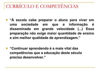 CURRÍCULO E COMPETÊNCIAS “ À escola cabe preparar o aluno para viver em uma sociedade em que a informação é disseminada em grande velocidade (...) Essa preparação não exige maior quantidade de ensino e sim melhor qualidade de aprendizagem.” “ Continuar aprendendo é a mais vital das competências que a educação deste século precisa desenvolver.” 