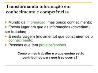 Transformando informação em  conhecimento e competências Mundo da  informação , mas pouco conhecimento; Escola lugar em que as informações (deveriam)  ser tratadas; É nesta viagem (movimento) que construiremos o  conhecimento ; Pessoas que tem  projetos/sonhos . Como o meu trabalho e o que ensino estão contribuindo para que isso ocorra?  