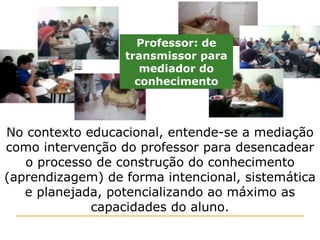 No contexto educacional, entende-se a mediação como intervenção do professor para desencadear o processo de construção do conhecimento (aprendizagem) de forma intencional, sistemática e planejada, potencializando ao máximo as capacidades do aluno. Professor: de transmissor para mediador do conhecimento 