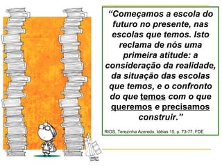 “ Começamos a escola do futuro no presente, nas escolas que temos. Isto reclama de nós uma primeira atitude: a consideração da realidade, da situação das escolas que temos, e o confronto do que  temos  com o que  queremos   e  precisamos  construir.” RIOS, Terezinha Azeredo, Idéias 15, p. 73-77, FDE 