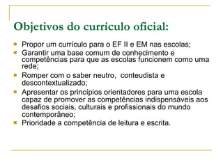 Objetivos do currículo oficial: Propor um currículo para o EF II e EM nas escolas; Garantir uma base comum de conhecimento e competências para que as escolas funcionem como uma rede; Romper com o saber neutro,  conteudista e descontextualizado; Apresentar os princípios orientadores para uma escola capaz de promover as competências indispensáveis aos desafios sociais, culturais e profissionais do mundo contemporâneo; Prioridade a competência de leitura e escrita. 