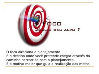 O foco direciona o planejamento. É o destino onde você pretende chegar através do caminho percorrido com o planejamento. É o motivo maior que guia a realização das metas.  