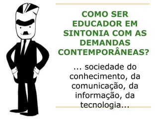 COMO SER EDUCADOR EM SINTONIA COM AS DEMANDAS CONTEMPORÂNEAS?  ... sociedade do conhecimento, da comunicação, da informação, da tecnologia... 