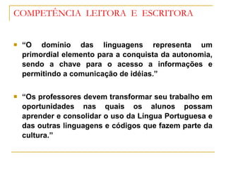 COMPETÊNCIA  LEITORA  E  ESCRITORA “ O domínio das linguagens representa um primordial elemento para a conquista da autonomia, sendo a chave para o acesso a informações e permitindo a comunicação de idéias.” “ Os professores devem transformar seu trabalho em oportunidades nas quais os alunos possam aprender e consolidar o uso da Língua Portuguesa e das outras linguagens e códigos que fazem parte da cultura.” 