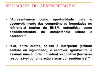 SITUAÇÕES  DE  APRENDIZAGEM “ Apresentam-se como oportunidade para o desenvolvimento das competências formuladas no referencial teórico do ENEM, entendidas como desdobramentos da competência leitora e escritora.” “ Ler, entre outras, coisas é interpretar (atribuir sentido ou significado), e escrever, igualmente, é assumir uma autoria individual ou coletiva (tornar-se responsável por uma ação e suas conseqüências).” 