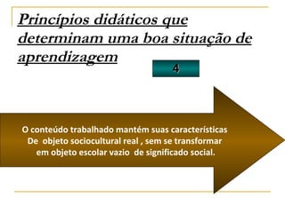Princípios didáticos que determinam uma boa situação de aprendizagem 4 O conteúdo trabalhado mantém suas características De  objeto sociocultural real , sem se transformar em objeto escolar vazio  de significado social. 