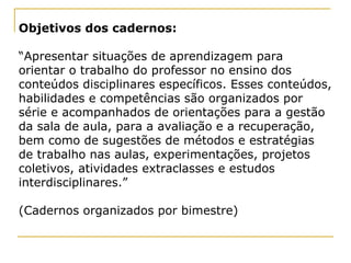 Objetivos dos cadernos:   “ Apresentar situações de aprendizagem para orientar o trabalho do professor no ensino dos conteúdos disciplinares específicos. Esses conteúdos, habilidades e competências são organizados por série e acompanhados de orientações para a gestão da sala de aula, para a avaliação e a recuperação, bem como de sugestões de métodos e estratégias de trabalho nas aulas, experimentações, projetos coletivos, atividades extraclasses e estudos interdisciplinares.” (Cadernos organizados por bimestre) 