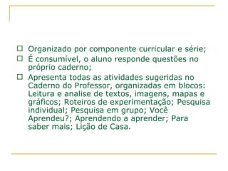 Organizado por componente curricular e série; É consumível, o aluno responde questões no próprio caderno; Apresenta todas as atividades sugeridas no Caderno do Professor, organizadas em blocos: Leitura e analise de textos, imagens, mapas e gráficos; Roteiros de experimentação; Pesquisa individual; Pesquisa em grupo; Você Aprendeu?; Aprendendo a aprender; Para saber mais; Lição de Casa. 