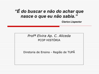 “ É do buscar e não do achar que nasce o que eu não sabia.”   Clarice Lispector Profª Elvira Ap. C. Aliceda PCOP HISTÓRIA Diretoria de Ensino - Região de TUPÃ 