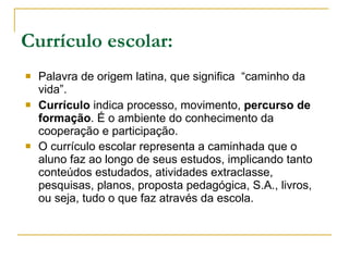 Currículo escolar: Palavra de origem latina, que significa  “caminho da vida”. Currículo  indica processo, movimento,  percurso de formação . É o ambiente do conhecimento da cooperação e participação. O currículo escolar representa a caminhada que o aluno faz ao longo de seus estudos, implicando tanto conteúdos estudados, atividades extraclasse, pesquisas, planos, proposta pedagógica, S.A., livros, ou seja, tudo o que faz através da escola.   