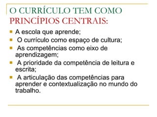 O CURRÍCULO TEM COMO  PRINCÍPIOS CENTRAIS: A escola que aprende; O currículo como espaço de cultura; As competências como eixo de aprendizagem; A prioridade da competência de leitura e escrita; A articulação das competências para aprender e contextualização no mundo do trabalho. 