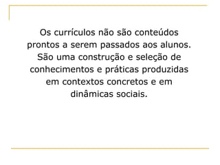 Os currículos não são conteúdos prontos a serem passados aos alunos. São uma construção e seleção de conhecimentos e práticas produzidas em contextos concretos e em dinâmicas sociais. 