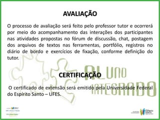 AVALIAÇÃO
O processo de avaliação será feito pelo professor tutor e ocorrerá
por meio do acompanhamento das interações dos participantes
nas atividades propostas no fórum de discussão, chat, postagem
dos arquivos de textos nas ferramentas, portfólio, registros no
diário de bordo e exercícios de fixação, conforme definição do
tutor.
CERTIFICAÇÃO
O certificado de extensão será emitido pela Universidade Federal
do Espírito Santo – UFES.
 