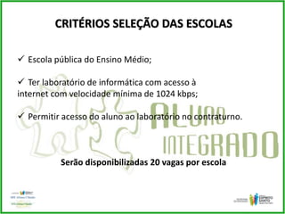 CRITÉRIOS SELEÇÃO DAS ESCOLAS
 Escola pública do Ensino Médio;
 Ter laboratório de informática com acesso à
internet com velocidade mínima de 1024 kbps;
 Permitir acesso do aluno ao laboratório no contraturno.
Serão disponibilizadas 20 vagas por escola
 