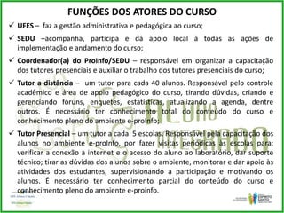 FUNÇÕES DOS ATORES DO CURSO
 UFES – faz a gestão administrativa e pedagógica ao curso;
 SEDU –acompanha, participa e dá apoio local à todas as ações de
implementação e andamento do curso;
 Coordenador(a) do ProInfo/SEDU – responsável em organizar a capacitação
dos tutores presenciais e auxiliar o trabalho dos tutores presenciais do curso;
 Tutor a distância – um tutor para cada 40 alunos. Responsável pelo controle
acadêmico e área de apoio pedagógico do curso, tirando dúvidas, criando e
gerenciando fóruns, enquetes, estatísticas, atualizando a agenda, dentre
outros. É necessário ter conhecimento total do conteúdo do curso e
conhecimento pleno do ambiente e-proInfo;
 Tutor Presencial – um tutor a cada 5 escolas. Responsável pela capacitação dos
alunos no ambiente e-proInfo, por fazer visitas periódicas às escolas para:
verificar a conexão à internet e o acesso do aluno ao laboratório, dar suporte
técnico; tirar as dúvidas dos alunos sobre o ambiente, monitorar e dar apoio às
atividades dos estudantes, supervisionando a participação e motivando os
alunos. É necessário ter conhecimento parcial do conteúdo do curso e
conhecimento pleno do ambiente e-proinfo.
 