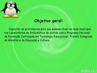 Objetivo geral:

   Capacitar os professores para que possam atuar na rede municipal,
nos Laboratórios de Informática de acordo com o Programa Nacional
de Formação Continuada em Tecnologia Educacional- Proinfo Integrado
do Ministério da Educação e Cultura.
 