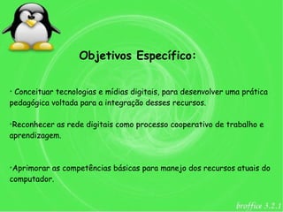 Objetivos Específico:

➢
 Conceituar tecnologias e mídias digitais, para desenvolver uma prática
pedagógica voltada para a integração desses recursos.

➢
 Reconhecer as rede digitais como processo cooperativo de trabalho e
aprendizagem.


➢
 Aprimorar as competências básicas para manejo dos recursos atuais do
computador.
 