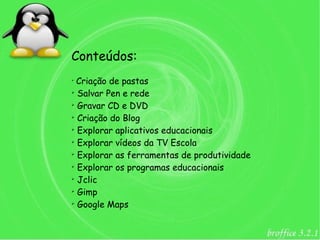 Conteúdos:
➢
  Criação de pastas
➢
  Salvar Pen e rede
➢
  Gravar CD e DVD
➢
  Criação do Blog
➢
  Explorar aplicativos educacionais
➢
  Explorar vídeos da TV Escola
➢
  Explorar as ferramentas de produtividade
➢
  Explorar os programas educacionais
➢
  Jclic
➢
  Gimp
➢
  Google Maps
 