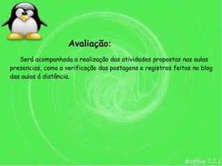 Avaliação:
   Será acompanhada a realização das atividades propostas nas aulas
presencias, como a verificação das postagens e registros feitos no blog
das aulas á distância.
 