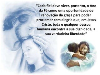 “Cada fiel deve viver, portanto, o Ano
  da Fé como uma oportunidade de
   renovação da graça para poder
proclamar com alegria que, em Jesus
   Cristo, toda e qualquer pessoa
 humana encontra a sua dignidade, a
      sua verdadeira liberdade”
 