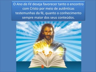 O Ano da Fé deseja favorecer tanto o encontro
      com Cristo por meio de autênticas
 testemunhas da fé, quanto o conhecimento
      sempre maior dos seus conteúdos.
 