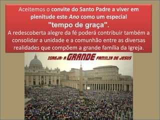 Aceitemos o convite do Santo Padre a viver em
         plenitude este Ano como um especial
               "tempo de graça".
A redescoberta alegre da fé poderá contribuir também a
  consolidar a unidade e a comunhão entre as diversas
   realidades que compõem a grande família da Igreja.
 