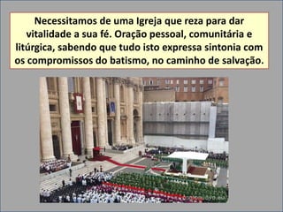 Necessitamos de uma Igreja que reza para dar
   vitalidade a sua fé. Oração pessoal, comunitária e
litúrgica, sabendo que tudo isto expressa sintonia com
os compromissos do batismo, no caminho de salvação.
 