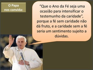 O Papa        “Que o Ano da Fé seja uma
nos convida:     ocasião para intensificar o
                 testemunho da caridade”,
               porque a fé sem caridade não
               dá fruto, e a caridade sem a fé
               seria um sentimento sujeito a
                           dúvidas.
 