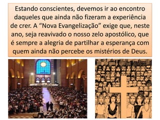 Estando conscientes, devemos ir ao encontro
 daqueles que ainda não fizeram a experiência
de crer. A “Nova Evangelização” exige que, neste
ano, seja reavivado o nosso zelo apostólico, que
é sempre a alegria de partilhar a esperança com
 quem ainda não percebe os mistérios de Deus.
 
