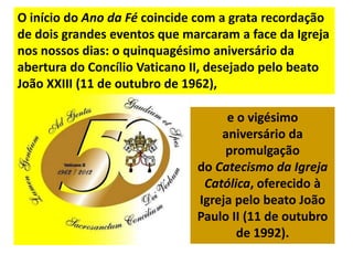 O início do Ano da Fé coincide com a grata recordação
de dois grandes eventos que marcaram a face da Igreja
nos nossos dias: o quinquagésimo aniversário da
abertura do Concílio Vaticano II, desejado pelo beato
João XXIII (11 de outubro de 1962),

                                   e o vigésimo
                                  aniversário da
                                   promulgação
                              do Catecismo da Igreja
                               Católica, oferecido à
                              Igreja pelo beato João
                              Paulo II (11 de outubro
                                     de 1992).
 