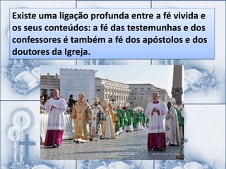 Existe uma ligação profunda entre a fé vivida e
os seus conteúdos: a fé das testemunhas e dos
confessores é também a fé dos apóstolos e dos
doutores da Igreja.
 