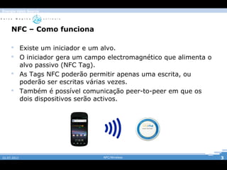 Energia Open Source




     NFC – Como funciona

      Existe um iniciador e um alvo.
      O iniciador gera um campo electromagnético que alimenta o
       alvo passivo (NFC Tag).
      As Tags NFC poderão permitir apenas uma escrita, ou
       poderão ser escritas várias vezes.
                                     NFC/Wireless
      Também é possível comunicação peer-to-peer em que os
       dois dispositivos serão activos.




22.07.2011                      NFC/Wireless                       3
 