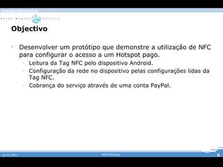 Energia Open Source




     Objectivo

      Desenvolver um protótipo que demonstre a utilização de NFC
       para configurar o acesso a um Hotspot pago.
             – Leitura da Tag NFC pelo dispositivo Android.
             – Configuração da rede no dispositivo pelas configurações lidas da
               Tag NFC.
             – Cobrança do serviço através de uma conta PayPal.




22.07.2011                               NFC/Wireless                             6
 