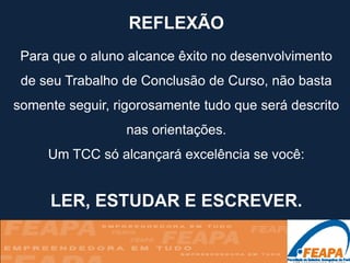 REFLEXÃO
 Para que o aluno alcance êxito no desenvolvimento
 de seu Trabalho de Conclusão de Curso, não basta
somente seguir, rigorosamente tudo que será descrito
                  nas orientações.
     Um TCC só alcançará excelência se você:


     LER, ESTUDAR E ESCREVER.
 