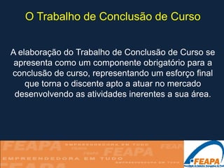 O Trabalho de Conclusão de Curso


A elaboração do Trabalho de Conclusão de Curso se
 apresenta como um componente obrigatório para a
conclusão de curso, representando um esforço final
    que torna o discente apto a atuar no mercado
 desenvolvendo as atividades inerentes a sua área.
 