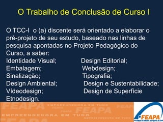 O Trabalho de Conclusão de Curso I

O TCC-I o (a) discente será orientado a elaborar o
pré-projeto de seu estudo, baseado nas linhas de
pesquisa apontadas no Projeto Pedagógico do
Curso, a saber:
Identidade Visual;        Design Editorial;
Embalagem;                 Webdesign;
Sinalização;               Tipografia;
Design Ambiental;          Design e Sustentabilidade;
Vídeodesign;               Design de Superfície
Etnodesign.
 
