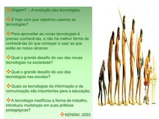 Origem?  -  A evolução das tecnologias;  E hoje com que objetivos usamos as tecnologias? Para aproveitar as novas tecnologias é preciso conhecê-las, e não há melhor forma de conhecê-las do que começar a usar as que estão ao nosso alcance. Qual o grande desafio do uso das novas tecnologias na sociedade?  Qual o grande desafio do uso das tecnologias nas escolas? Quais as tecnologias da informação e da comunicação são importantes para a educação; A tecnologia modificou a forma de trabalho, introduziu mudanças em suas práticas pedagógicas? KENSKI, 2003 